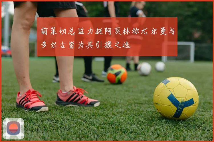 前莱切总监力挺阿莫林称尤尔曼与多尔古皆为其引援之选