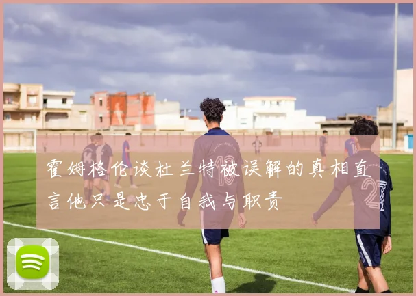 霍姆格伦谈杜兰特被误解的真相直言他只是忠于自我与职责