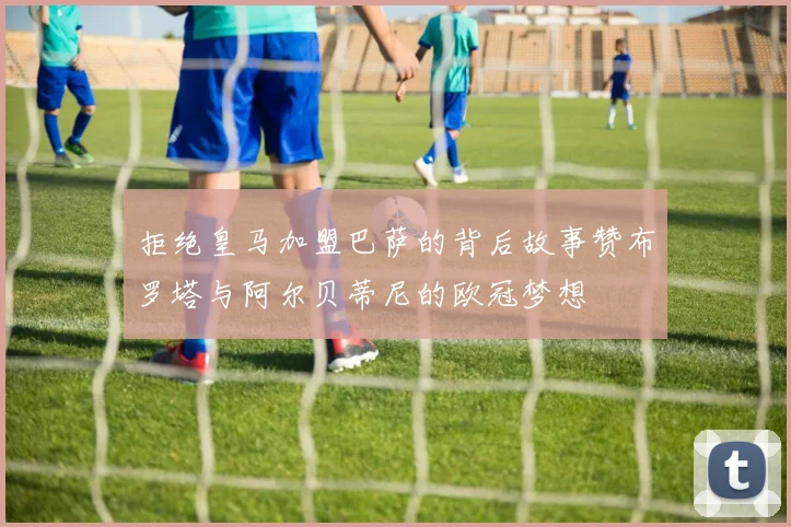 拒绝皇马加盟巴萨的背后故事赞布罗塔与阿尔贝蒂尼的欧冠梦想