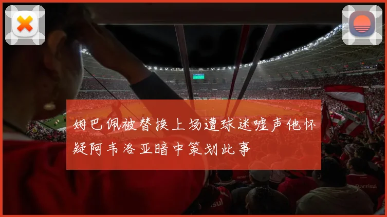 姆巴佩被替换上场遭球迷嘘声他怀疑阿韦洛亚暗中策划此事