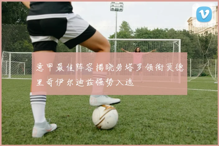 意甲最佳阵容揭晓劳塔罗领衔莫德里奇伊尔迪兹强势入选