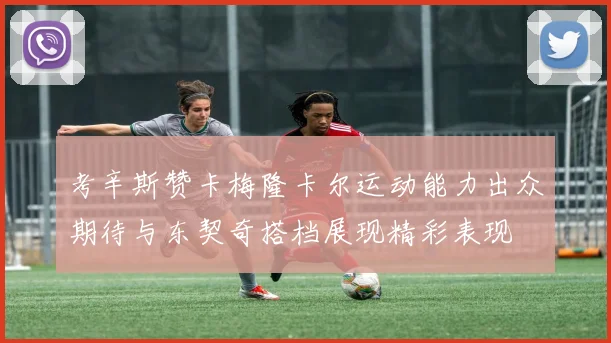考辛斯赞卡梅隆卡尔运动能力出众期待与东契奇搭档展现精彩表现