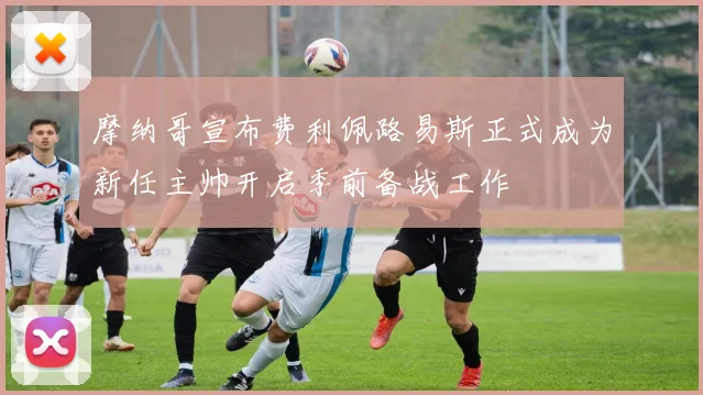 摩纳哥宣布费利佩路易斯正式成为新任主帅开启季前备战工作