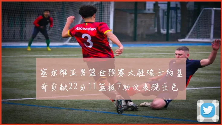 塞尔维亚男篮世预赛大胜瑞士约基奇贡献22分11篮板7助攻表现出色