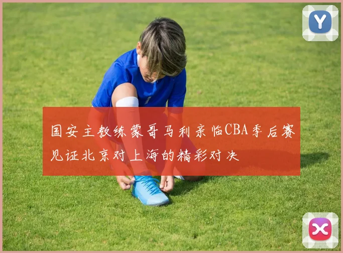 国安主教练蒙哥马利亲临CBA季后赛见证北京对上海的精彩对决