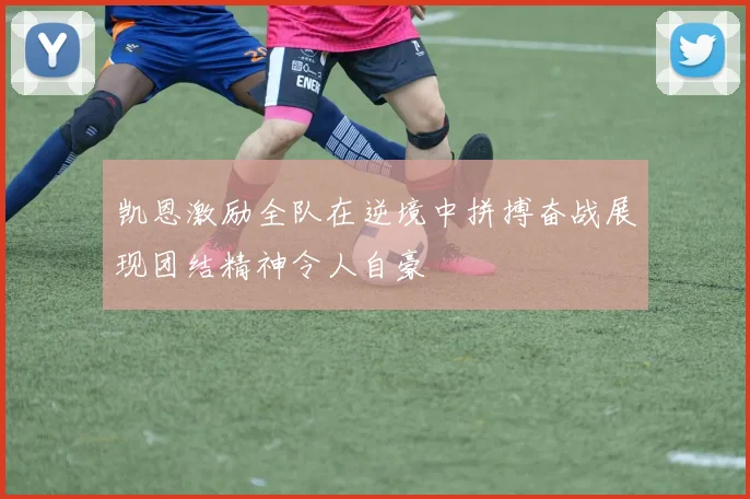凯恩激励全队在逆境中拼搏奋战展现团结精神令人自豪