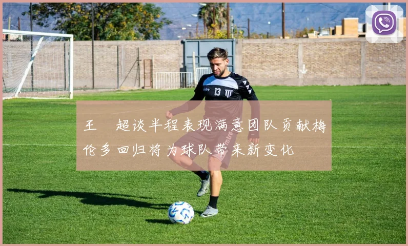 王燊超谈半程表现满意团队贡献梅伦多回归将为球队带来新变化