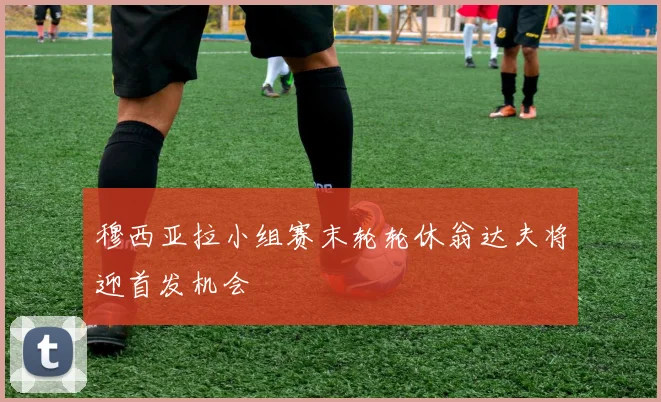穆西亚拉小组赛末轮轮休翁达夫将迎首发机会