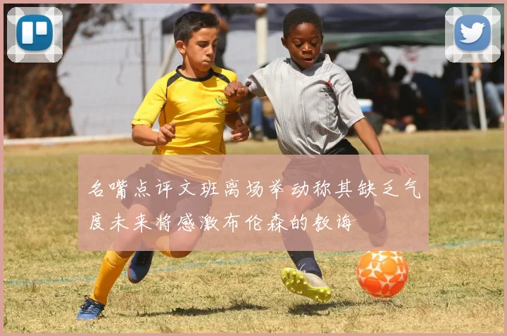 名嘴点评文班离场举动称其缺乏气度未来将感激布伦森的教诲