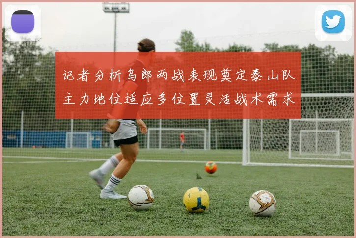 记者分析乌郎两战表现奠定泰山队主力地位适应多位置灵活战术需求