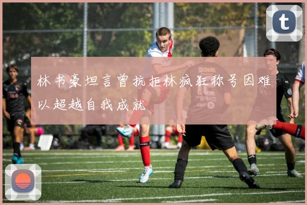 林书豪坦言曾抗拒林疯狂称号因难以超越自我成就
