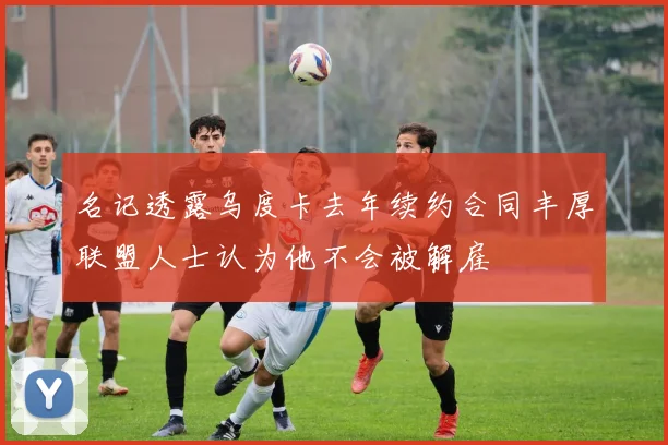 名记透露乌度卡去年续约合同丰厚联盟人士认为他不会被解雇