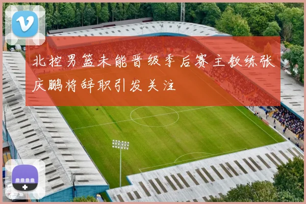 北控男篮未能晋级季后赛主教练张庆鹏将辞职引发关注