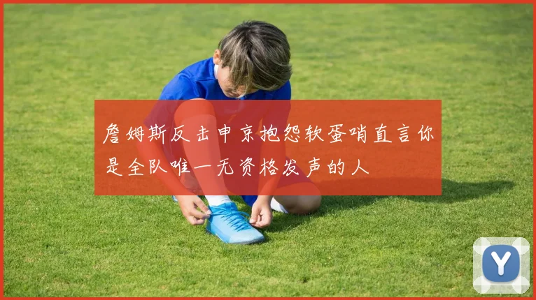 詹姆斯反击申京抱怨软蛋哨直言你是全队唯一无资格发声的人