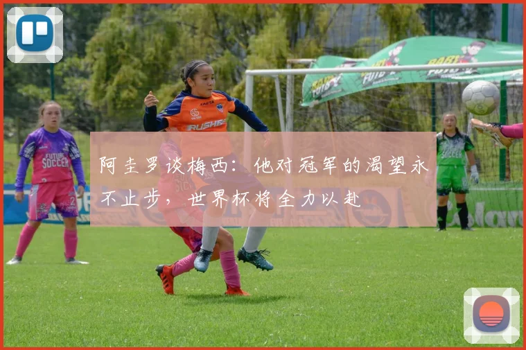 阿圭罗谈梅西：他对冠军的渴望永不止步，世界杯将全力以赴