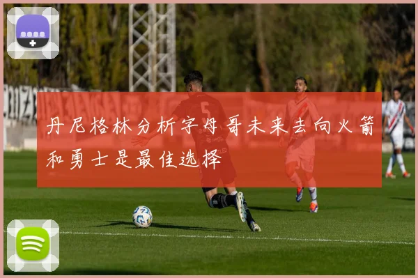 丹尼格林分析字母哥未来去向火箭和勇士是最佳选择