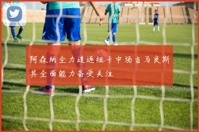 阿森纳全力追逐纽卡中场吉马良斯其全面能力备受关注