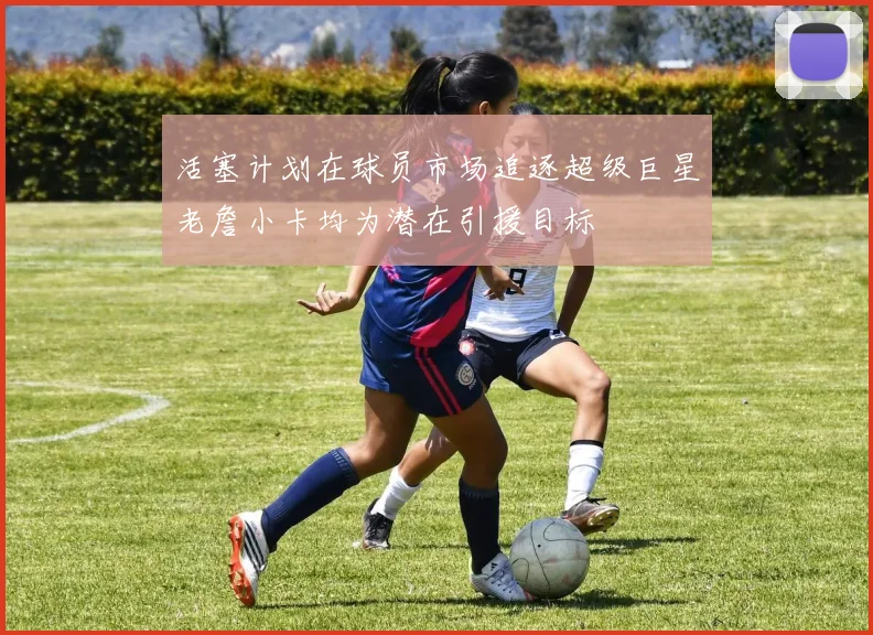活塞计划在球员市场追逐超级巨星老詹小卡均为潜在引援目标