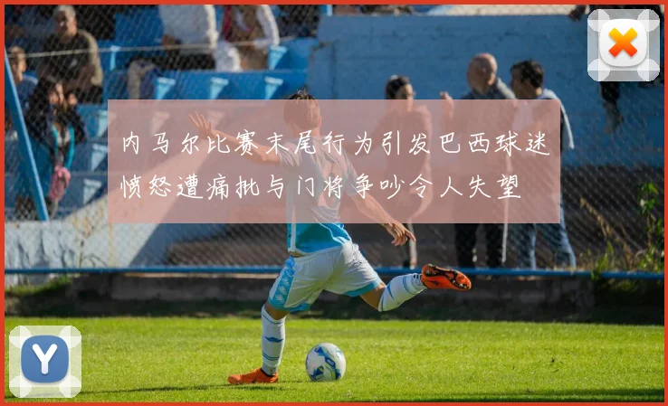 内马尔比赛末尾行为引发巴西球迷愤怒遭痛批与门将争吵令人失望