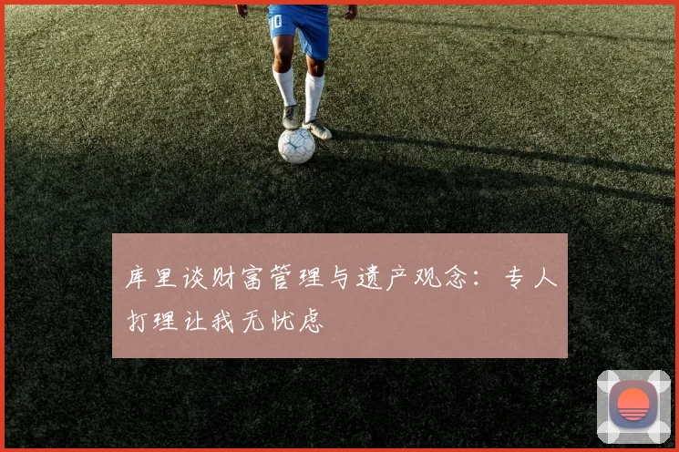 库里谈财富管理与遗产观念：专人打理让我无忧虑