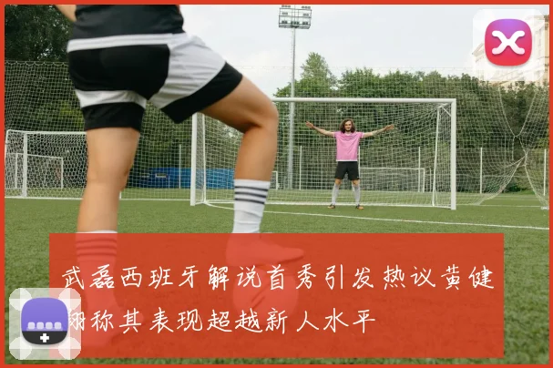武磊西班牙解说首秀引发热议黄健翔称其表现超越新人水平