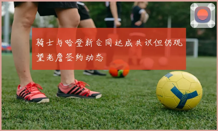 骑士与哈登新合同达成共识但仍观望老詹签约动态