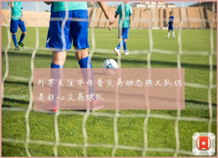 外界关注字母哥交易动态热火队仍是核心交易球队