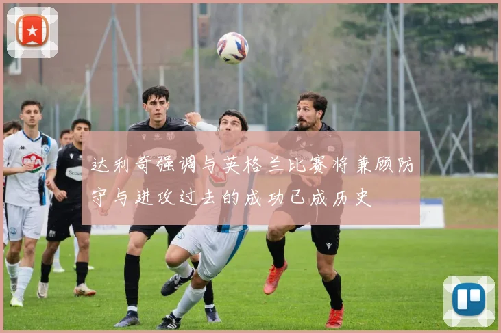 达利奇强调与英格兰比赛将兼顾防守与进攻过去的成功已成历史