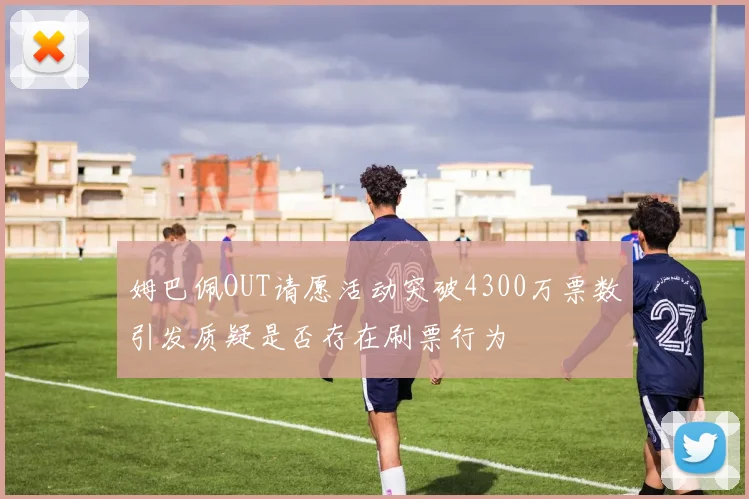 姆巴佩OUT请愿活动突破4300万票数引发质疑是否存在刷票行为