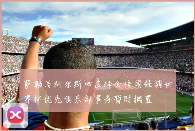 萨勒马科尔斯回应转会传闻强调世界杯优先俱乐部事务暂时搁置